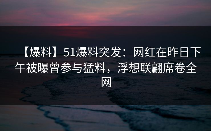 【爆料】51爆料突发：网红在昨日下午被曝曾参与猛料，浮想联翩席卷全网