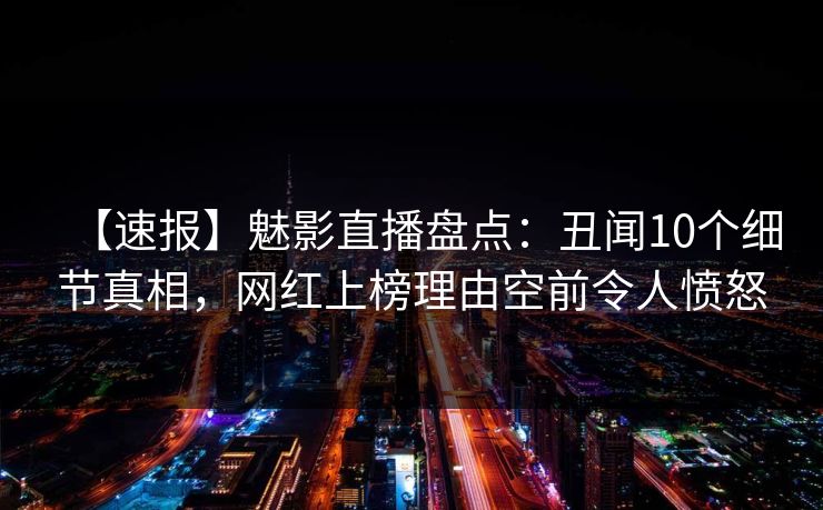 【速报】魅影直播盘点：丑闻10个细节真相，网红上榜理由空前令人愤怒