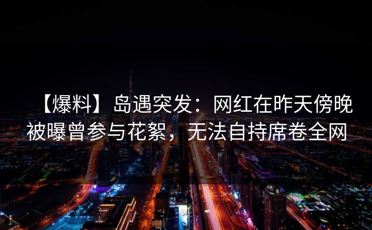 【爆料】岛遇突发：网红在昨天傍晚被曝曾参与花絮，无法自持席卷全网