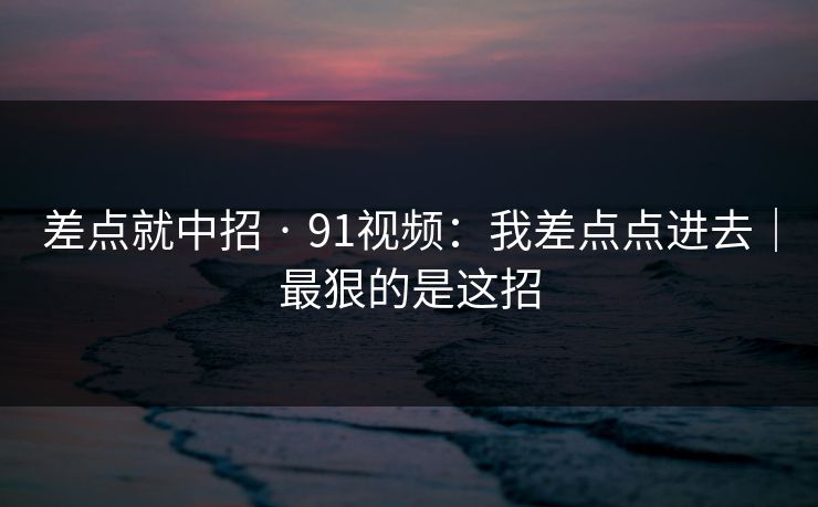 差点就中招 · 91视频：我差点点进去｜最狠的是这招