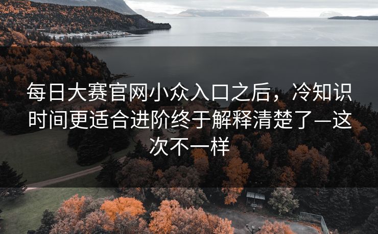 每日大赛官网小众入口之后,冷知识时间更适合进阶终于解释清楚了—这次不一样