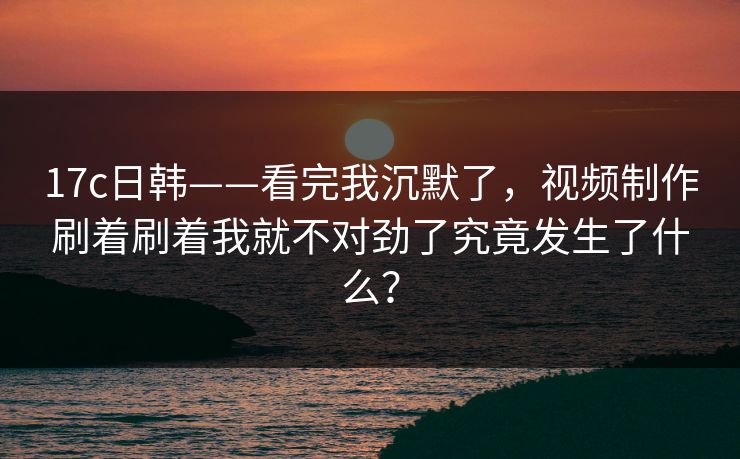 17c日韩——看完我沉默了，视频制作刷着刷着我就不对劲了究竟发生了什么？