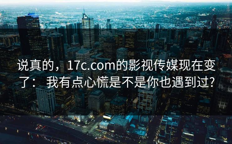 说真的，17c.com的影视传媒现在变了： 我有点心慌是不是你也遇到过?