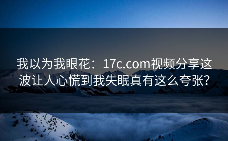 我以为我眼花：17c.com视频分享这波让人心慌到我失眠真有这么夸张？