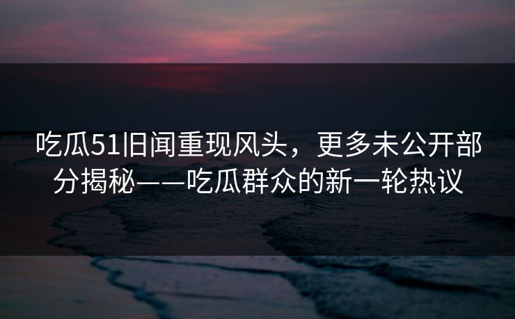 吃瓜51旧闻重现风头，更多未公开部分揭秘——吃瓜群众的新一轮热议