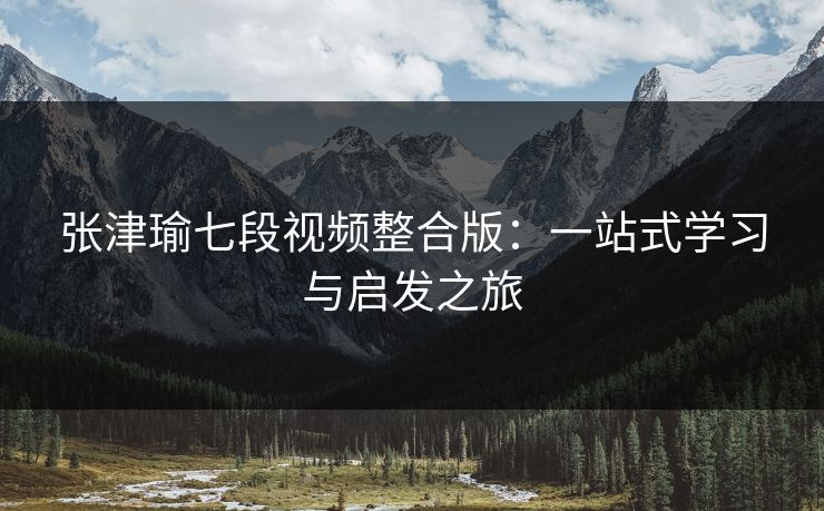 张津瑜七段视频整合版：一站式学习与启发之旅