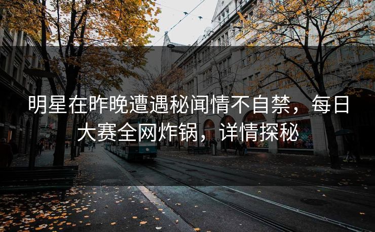 明星在昨晚遭遇秘闻情不自禁，每日大赛全网炸锅，详情探秘