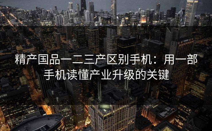 精产国品一二三产区别手机：用一部手机读懂产业升级的关键