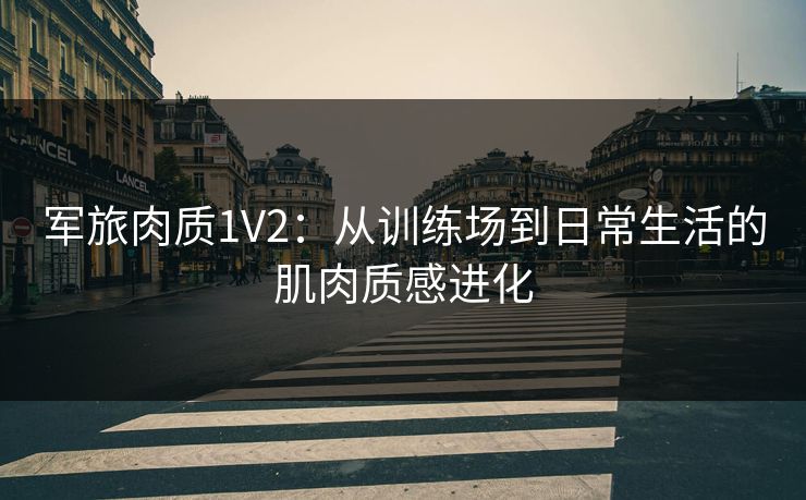 军旅肉质1V2:从训练场到日常生活的肌肉质感进化 军旅肉质1V2:从训练场到日常生活的肌肉质感进化