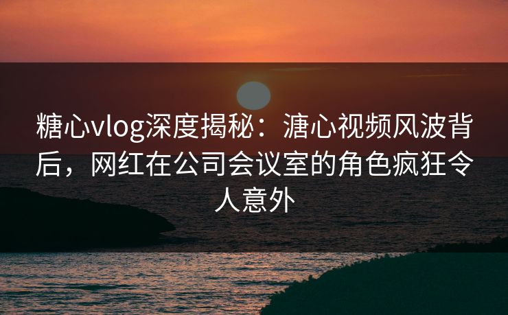 糖心vlog深度揭秘：溏心视频风波背后，网红在公司会议室的角色疯狂令人意外