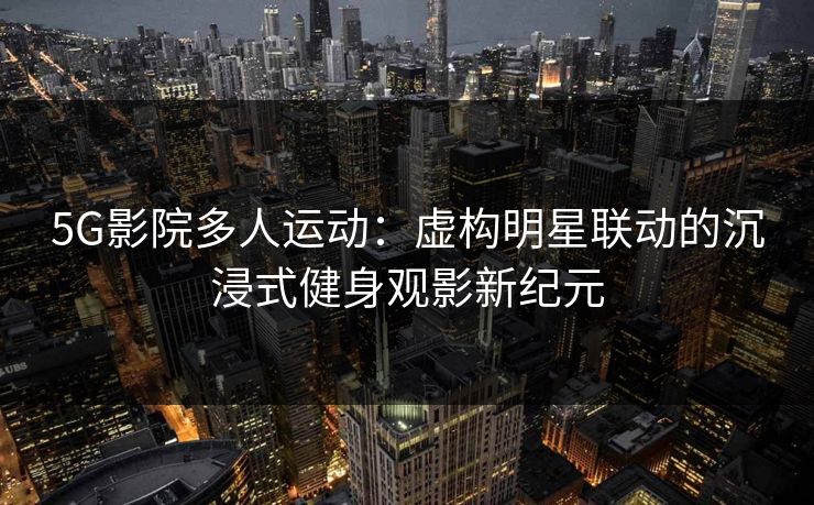 5G影院多人运动:虚构明星联动的沉浸式健身观影新纪元 5G影院多人运动:虚构明星联动的沉浸式健身观影新纪元