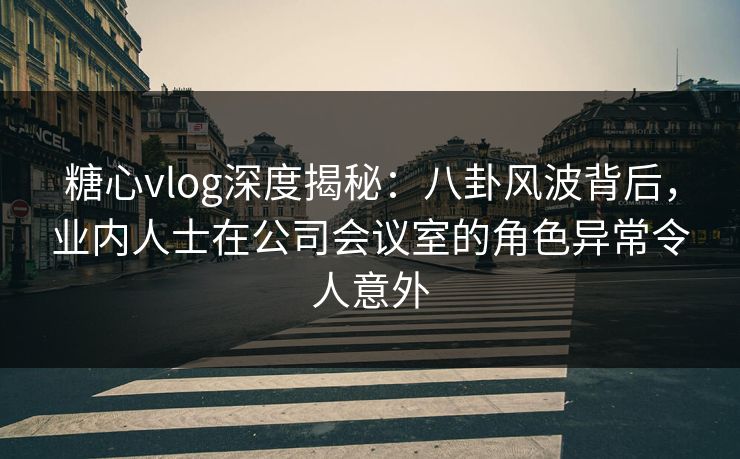 糖心vlog深度揭秘：八卦风波背后，业内人士在公司会议室的角色异常令人意外