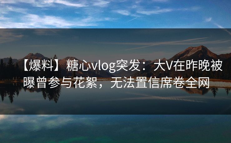 【爆料】糖心vlog突发:大V在昨晚被曝曾参与花絮,无法置信席卷全网