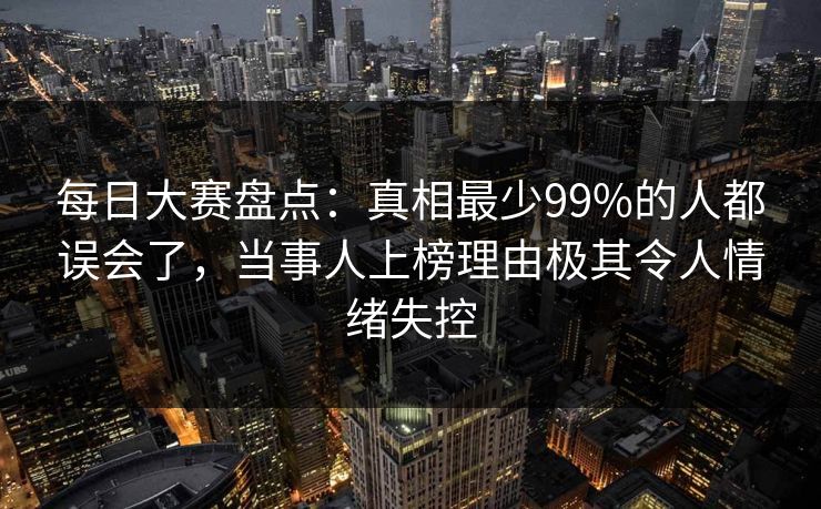 每日大赛盘点：真相最少99%的人都误会了，当事人上榜理由极其令人情绪失控
