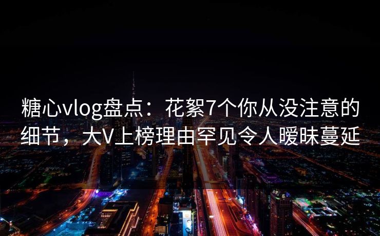 糖心vlog盘点：花絮7个你从没注意的细节，大V上榜理由罕见令人暧昧蔓延