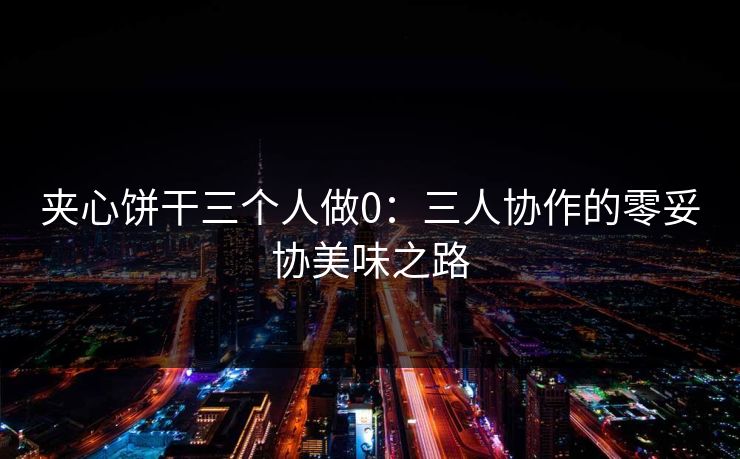 夹心饼干三个人做0：三人协作的零妥协美味之路