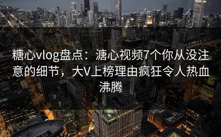 糖心vlog盘点：溏心视频7个你从没注意的细节，大V上榜理由疯狂令人热血沸腾
