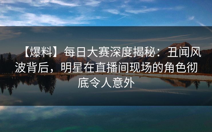 【爆料】每日大赛深度揭秘:丑闻风波背后,明星在直播间现场的角色彻底令人意外