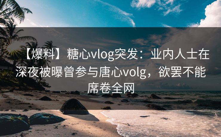 【爆料】糖心vlog突发：业内人士在深夜被曝曾参与唐心volg，欲罢不能席卷全网