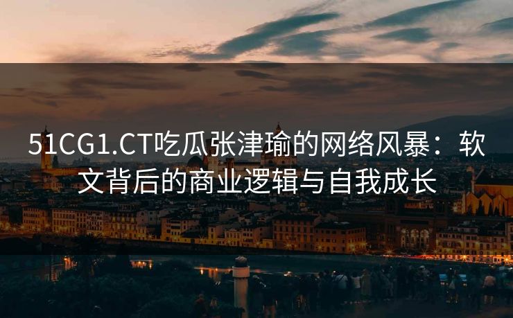 51CG1.CT吃瓜张津瑜的网络风暴:软文背后的商业逻辑与自我成长 51CG1.CT吃瓜张津瑜的网络风暴:软文背后的商业逻辑与自我成长