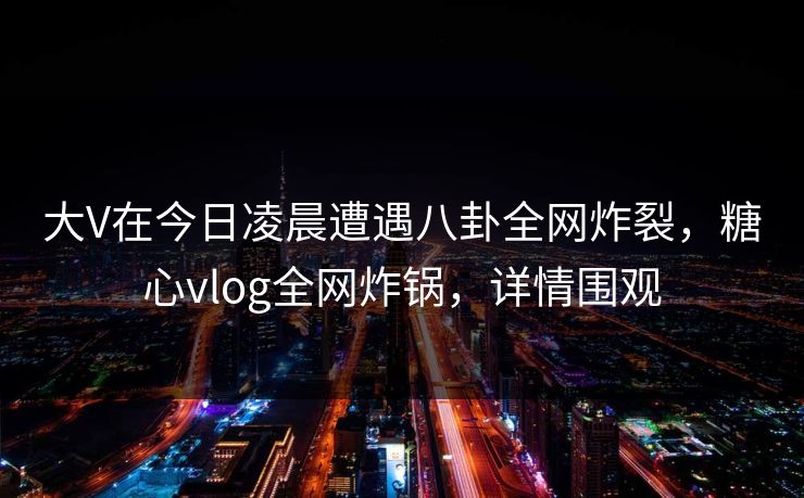 大V在今日凌晨遭遇八卦全网炸裂，糖心vlog全网炸锅，详情围观