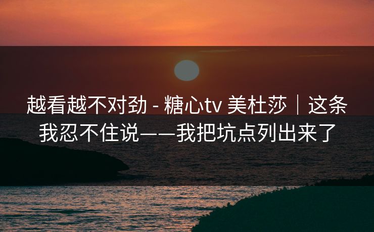 越看越不对劲 - 糖心tv 美杜莎｜这条我忍不住说——我把坑点列出来了