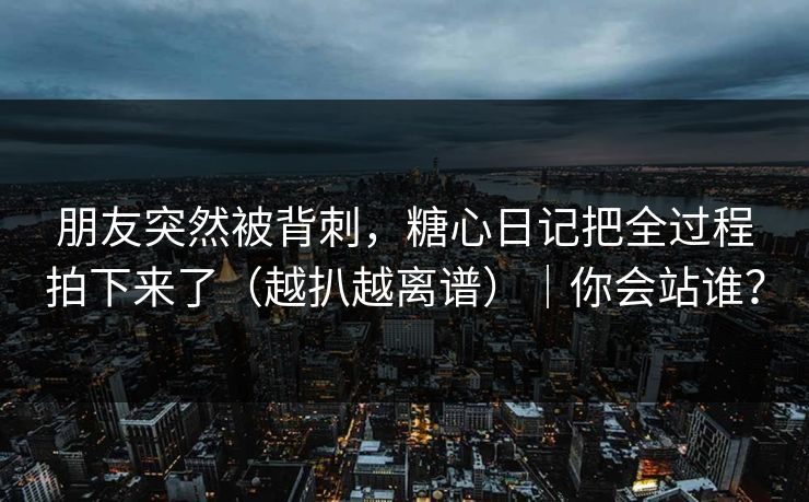 朋友突然被背刺，糖心日记把全过程拍下来了（越扒越离谱）｜你会站谁？
