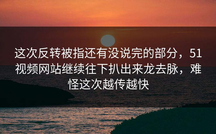 这次反转被指还有没说完的部分，51视频网站继续往下扒出来龙去脉，难怪这次越传越快